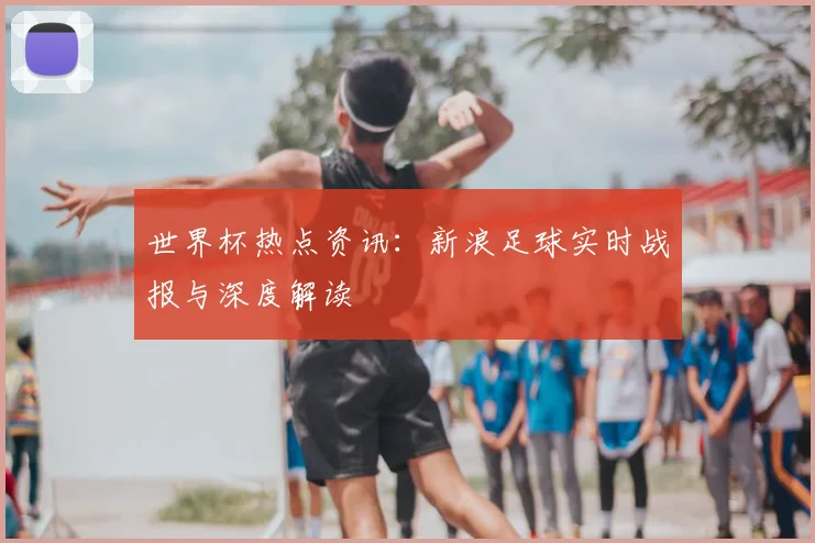 世界杯热点资讯：新浪足球实时战报与深度解读