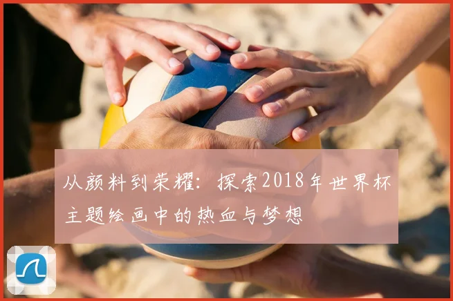 从颜料到荣耀：探索2018年世界杯主题绘画中的热血与梦想