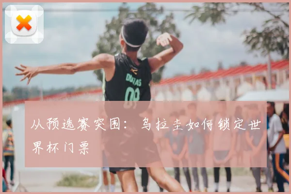 从预选赛突围：乌拉圭如何锁定世界杯门票