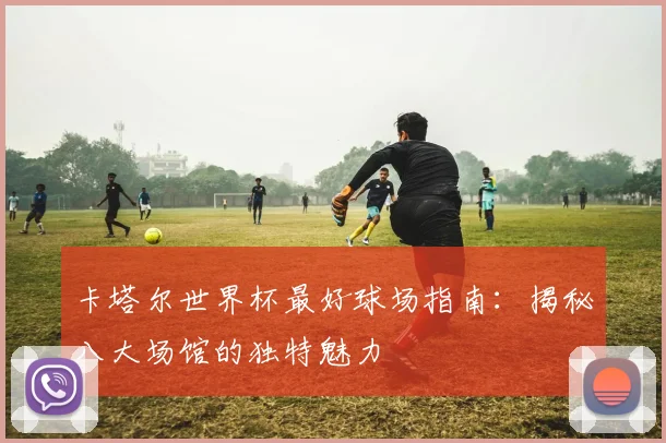 卡塔尔世界杯最好球场指南：揭秘八大场馆的独特魅力