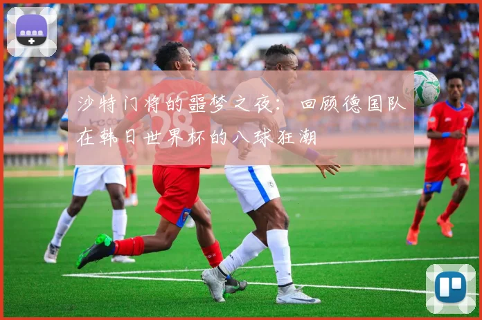 沙特门将的噩梦之夜：回顾德国队在韩日世界杯的八球狂潮